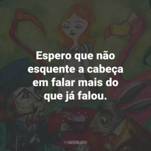 Espero que não esquente a cabeça em falar mais do que já falou.