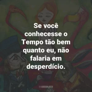 Se você conhecesse o Tempo tão bem quanto eu, não falaria em desperdício.