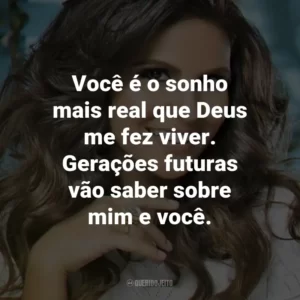 Você é o sonho mais real que Deus me fez viver. Gerações futuras vão saber sobre mim e você.