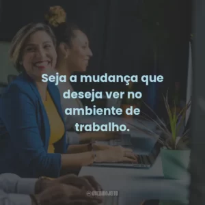 Seja a mudança que deseja ver no ambiente de trabalho.