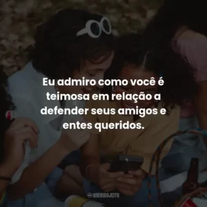 Eu admiro como você é teimosa em relação a defender seus amigos e entes queridos.