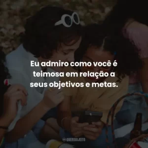 Eu admiro como você é teimosa em relação a seus objetivos e metas.