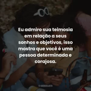 Eu admiro sua teimosia em relação a seus sonhos e objetivos, isso mostra que você é uma pessoa determinada e corajosa.