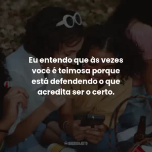 Eu entendo que às vezes você é teimosa porque está defendendo o que acredita ser o certo.