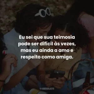 Eu sei que sua teimosia pode ser difícil às vezes, mas eu ainda a amo e respeito como amiga.