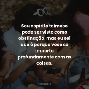 Seu espírito teimoso pode ser visto como obstinação, mas eu sei que é porque você se importa profundamente com as coisas.