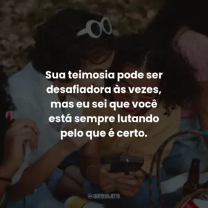 Sua teimosia pode ser desafiadora às vezes, mas eu sei que você está sempre lutando pelo que é certo.