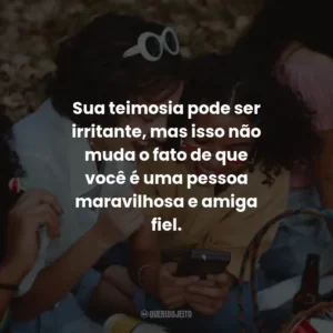 Sua teimosia pode ser irritante, mas isso não muda o fato de que você é uma pessoa maravilhosa e amiga fiel.