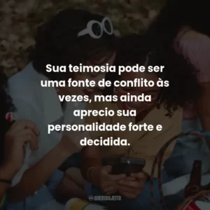 Sua teimosia pode ser uma fonte de conflito às vezes, mas ainda aprecio sua personalidade forte e decidida.