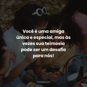 Você é uma amiga única e especial, mas às vezes sua teimosia pode ser um desafio para nós!