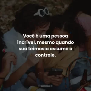 Você é uma pessoa incrível, mesmo quando sua teimosia assume o controle.