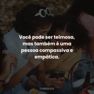 Você pode ser teimosa, mas também é uma pessoa compassiva e empática.