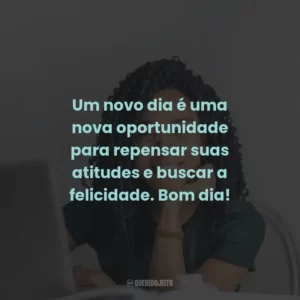 Um novo dia é uma nova oportunidade para repensar suas atitudes e buscar a felicidade. Bom dia!