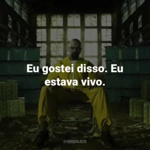 Eu gostei disso. Eu estava vivo. – Walter White