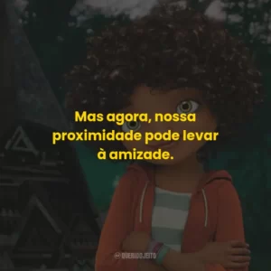 Mas agora, nossa proximidade pode levar à amizade.