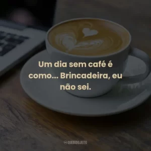 Um dia sem café é como… Brincadeira, eu não sei.