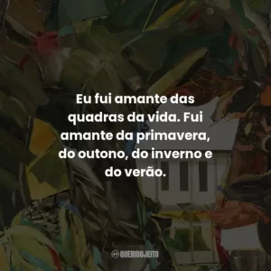 Eu fui amante das quadras da vida. Fui amante da primavera, do outono, do inverno e do verão.