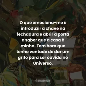 O que emociona-me é introduzir a chave na fechadura e abrir a porta e saber que a casa é minha. Tem hora que tenho vontade de dar um grito para ser ouvida no Universo.