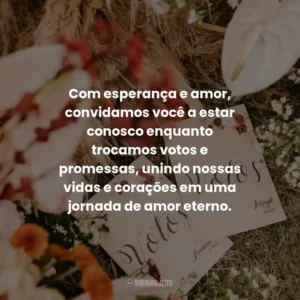 Com esperança e amor, convidamos você a estar conosco enquanto trocamos votos e promessas, unindo nossas vidas e corações em uma jornada de amor eterno.