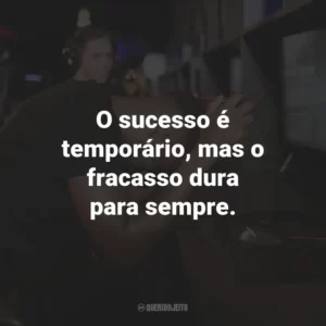 O sucesso é temporário, mas o fracasso dura para sempre.