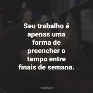 Seu trabalho é apenas uma forma de preencher o tempo entre finais de semana.