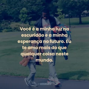 Você é a minha luz na escuridão e a minha esperança no futuro. Eu te amo mais do que qualquer coisa neste mundo.