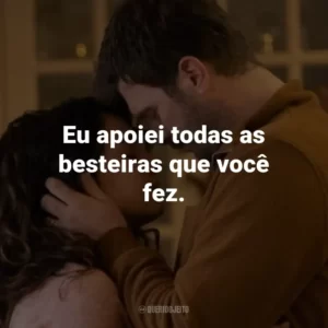 Eu apoiei todas as besteiras que você fez.