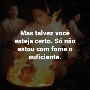 Mas talvez você esteja certo. Só não estou com fome o suficiente.