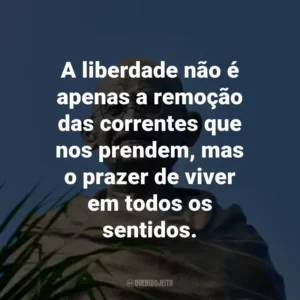 A liberdade não é apenas a remoção das correntes que nos prendem, mas o prazer de viver em todos os sentidos.