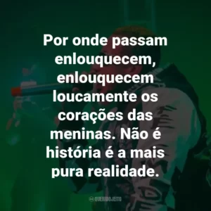 Por onde passam enlouquecem, enlouquecem loucamente os corações das meninas. Não é história é a mais pura realidade.