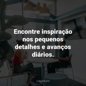 Encontre inspiração nos pequenos detalhes e avanços diários.