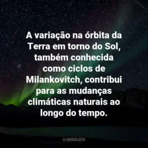 A variação na órbita da Terra em torno do Sol, também conhecida como ciclos de Milankovitch, contribui para as mudanças climáticas naturais ao longo do tempo.