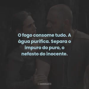 O fogo consome tudo. A água purifica. Separa o impuro do puro, o nefasto do inocente.
