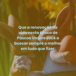 Que a renovação da vida nesta época de Páscoa inspire você a buscar sempre o melhor em tudo que fizer.