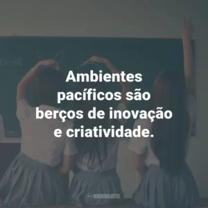 Ambientes pacíficos são berços de inovação e criatividade.