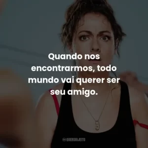 Quando nos encontrarmos, todo mundo vai querer ser seu amigo.
