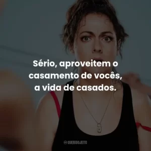 Sério, aproveitem o casamento de vocês, a vida de casados.