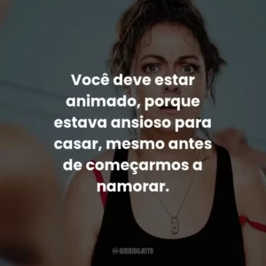 Você deve estar animado, porque estava ansioso para casar, mesmo antes de começarmos a namorar.