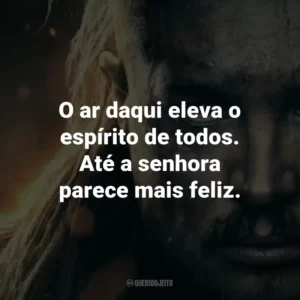 O ar daqui eleva o espírito de todos. Até a senhora parece mais feliz.