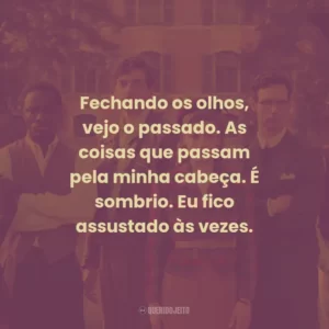 Fechando os olhos, vejo o passado. As coisas que passam pela minha cabeça. É sombrio. Eu fico assustado às vezes.