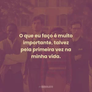 O que eu faço é muito importante, talvez pela primeira vez na minha vida.
