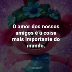 O amor dos nossos amigos é a coisa mais importante do mundo. – Poppy.