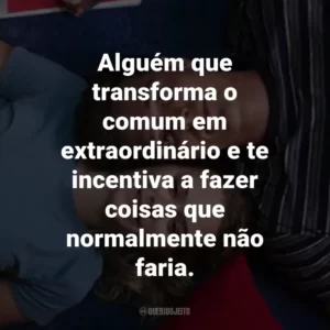 Alguém que transforma o comum em extraordinário e te incentiva a fazer coisas que normalmente não faria.