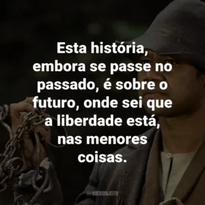 Esta história, embora se passe no passado, é sobre o futuro, onde sei que a liberdade está, nas menores coisas.
