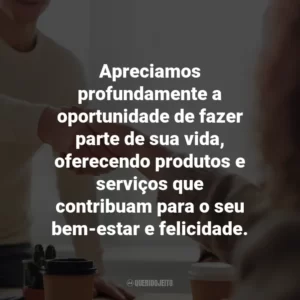 Apreciamos profundamente a oportunidade de fazer parte de sua vida, oferecendo produtos e serviços que contribuam para o seu bem-estar e felicidade.