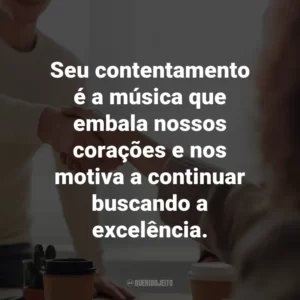 Seu contentamento é a música que embala nossos corações e nos motiva a continuar buscando a excelência.