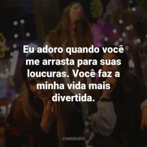 Eu adoro quando você me arrasta para suas loucuras. Você faz a minha vida mais divertida.