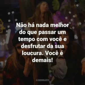 Não há nada melhor do que passar um tempo com você e desfrutar da sua loucura. Você é demais!