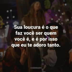 Sua loucura é o que faz você ser quem você é, e é por isso que eu te adoro tanto.