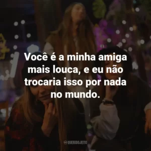 Você é a minha amiga mais louca, e eu não trocaria isso por nada no mundo.